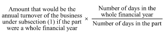 Start formula Amount that would be the annual turnover of the business under subsection (1) if the part were a whole financial year times start fraction Number of days in the whole financial year over Number of days in the part end fraction end formula